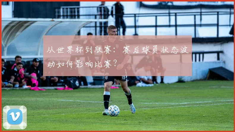 从世界杯到联赛:赛后球员状态波动如何影响比赛?