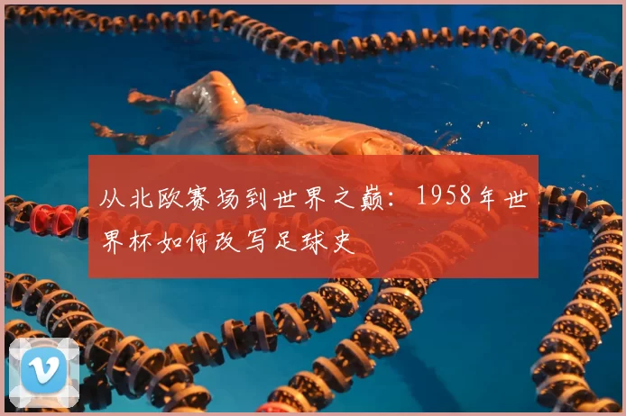 从北欧赛场到世界之巅:1958年世界杯如何改写足球史