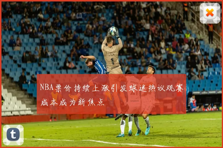 NBA票价持续上涨引发球迷热议观赛成本成为新焦点