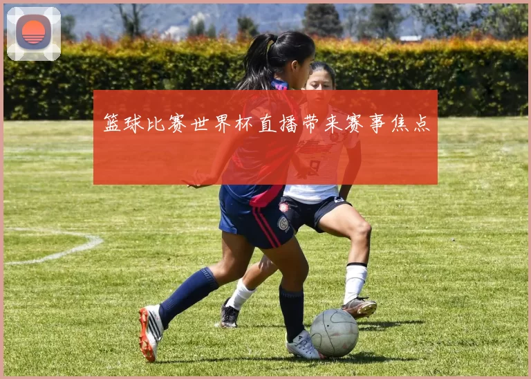 篮球比赛世界杯直播带来赛事焦点