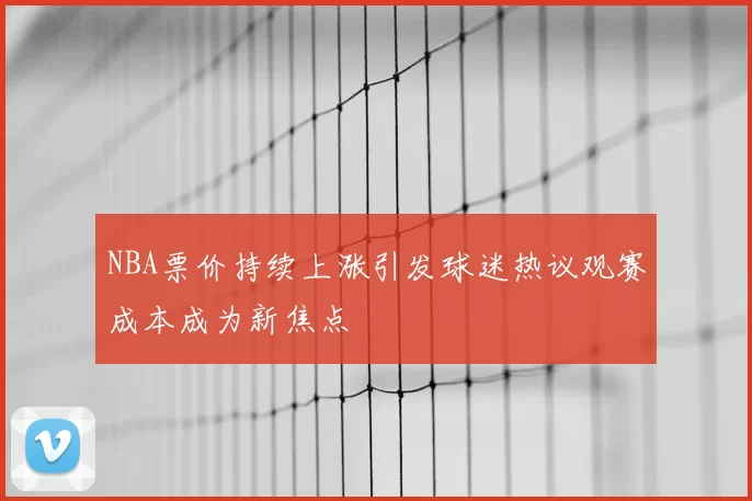 NBA票价持续上涨引发球迷热议观赛成本成为新焦点