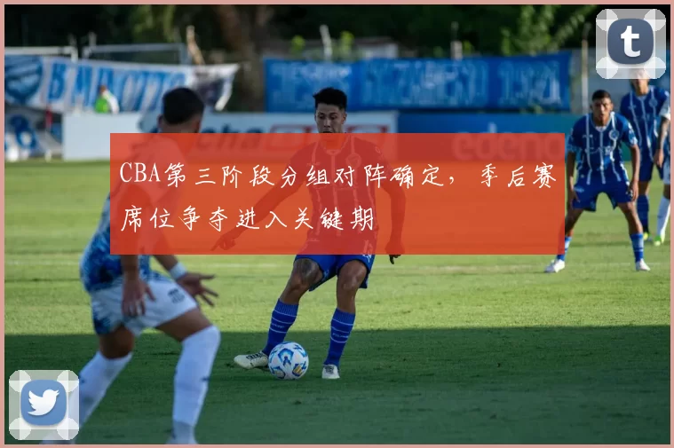CBA第三阶段分组对阵确定,季后赛席位争夺进入关键期