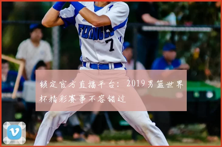 锁定官方直播平台：2019男篮世界杯精彩赛事不容错过