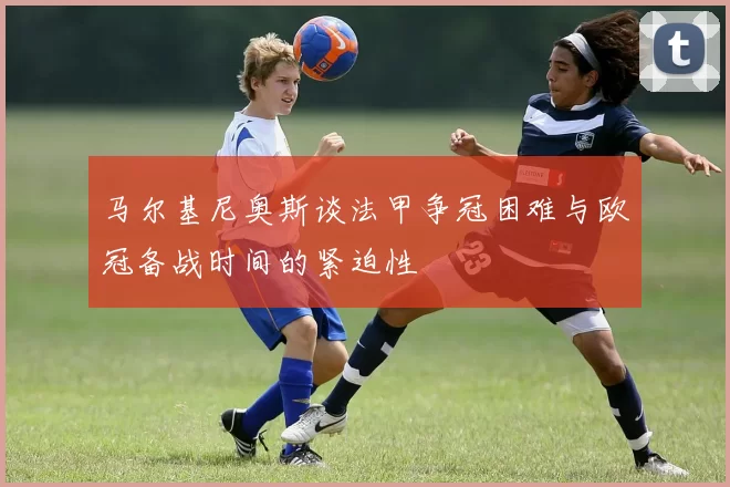 马尔基尼奥斯谈法甲争冠困难与欧冠备战时间的紧迫性