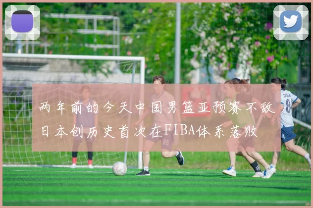 两年前的今天中国男篮亚预赛不敌日本创历史首次在FIBA体系落败