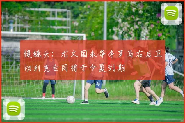 慢镜头:尤文国米争夺罗马右后卫切利克合同将于今夏到期