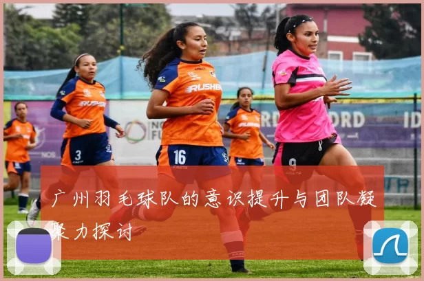 广州羽毛球队的意识提升与团队凝聚力探讨
