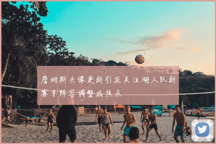 詹姆斯头像更新引发关注湖人队新赛季阵容调整成焦点
