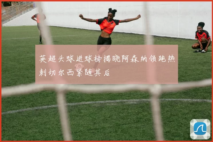 英超头球进球榜揭晓阿森纳领跑热刺切尔西紧随其后
