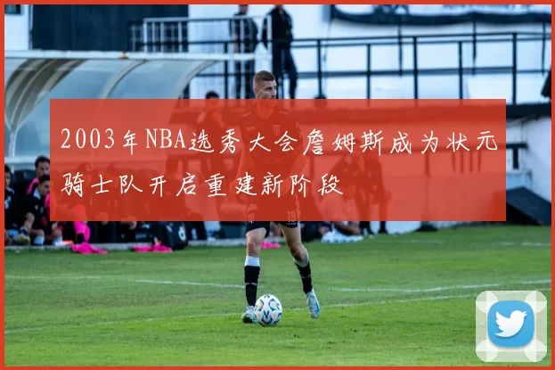 2003年NBA选秀大会詹姆斯成为状元骑士队开启重建新阶段