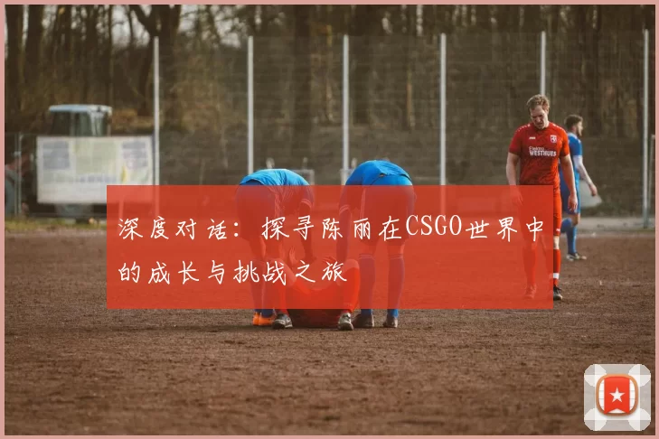 深度对话:探寻陈丽在CSGO世界中的成长与挑战之旅
