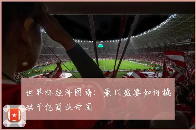 世界杯经济图谱:豪门盛宴如何撬动千亿商业帝国
